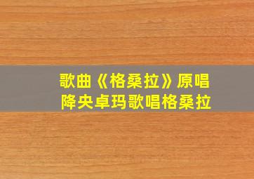 歌曲《格桑拉》原唱 降央卓玛歌唱格桑拉